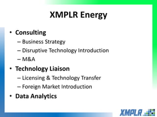 XMPLR Energy
• Consulting
– Business Strategy
– Disruptive Technology Introduction
– M&A
• Technology Liaison
– Licensing & Technology Transfer
– Foreign Market Introduction
• Data Analytics
 
