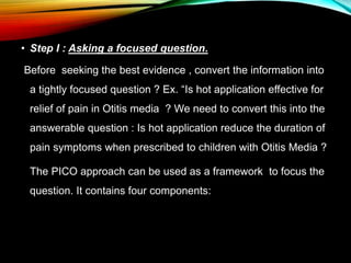 • Step I : Asking a focused question.
Before seeking the best evidence , convert the information into
a tightly focused question ? Ex. “Is hot application effective for
relief of pain in Otitis media ? We need to convert this into the
answerable question : Is hot application reduce the duration of
pain symptoms when prescribed to children with Otitis Media ?
The PICO approach can be used as a framework to focus the
question. It contains four components:
 