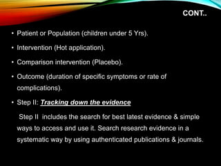 CONT..
• Patient or Population (children under 5 Yrs).
• Intervention (Hot application).
• Comparison intervention (Placebo).
• Outcome (duration of specific symptoms or rate of
complications).
• Step II: Tracking down the evidence
Step II includes the search for best latest evidence & simple
ways to access and use it. Search research evidence in a
systematic way by using authenticated publications & journals.
 