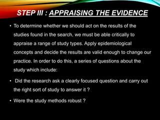STEP III : APPRAISING THE EVIDENCE
• To determine whether we should act on the results of the
studies found in the search, we must be able critically to
appraise a range of study types. Apply epidemiological
concepts and decide the results are valid enough to change our
practice. In order to do this, a series of questions about the
study which include:
• Did the research ask a clearly focused question and carry out
the right sort of study to answer it ?
• Were the study methods robust ?
 