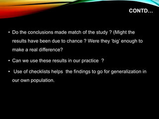 CONTD…
• Do the conclusions made match of the study ? (Might the
results have been due to chance ? Were they ‘big’ enough to
make a real difference?
• Can we use these results in our practice ?
• Use of checklists helps the findings to go for generalization in
our own population.
 
