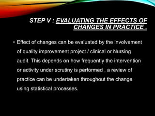 STEP V : EVALUATING THE EFFECTS OF
CHANGES IN PRACTICE .
• Effect of changes can be evaluated by the involvement
of quality improvement project / clinical or Nursing
audit. This depends on how frequently the intervention
or activity under scrutiny is performed , a review of
practice can be undertaken throughout the change
using statistical processes.
 