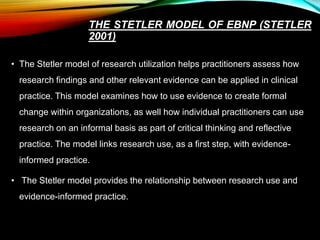 THE STETLER MODEL OF EBNP (STETLER
2001)
• The Stetler model of research utilization helps practitioners assess how
research findings and other relevant evidence can be applied in clinical
practice. This model examines how to use evidence to create formal
change within organizations, as well how individual practitioners can use
research on an informal basis as part of critical thinking and reflective
practice. The model links research use, as a first step, with evidence-
informed practice.
• The Stetler model provides the relationship between research use and
evidence-informed practice.
 