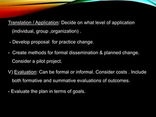 Translation / Application: Decide on what level of application
(individual, group ,organization) .
- Develop proposal for practice change.
- Create methods for formal dissemination & planned change.
Consider a pilot project.
V) Evaluation: Can be formal or informal. Consider costs . Include
both formative and summative evaluations of outcomes.
- Evaluate the plan in terms of goals.
 
