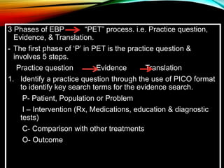 3 Phases of EBP “PET” process. i.e. Practice question,
Evidence, & Translation.
- The first phase of ‘P’ in PET is the practice question &
involves 5 steps.
Practice question Evidence Translation
1. Identify a practice question through the use of PICO format
to identify key search terms for the evidence search.
P- Patient, Population or Problem
I – Intervention (Rx, Medications, education & diagnostic
tests)
C- Comparison with other treatments
O- Outcome
 