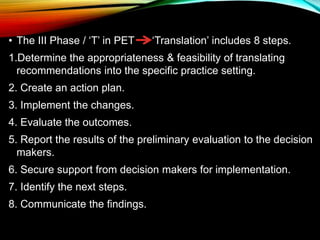 • The III Phase / ‘T’ in PET ‘Translation’ includes 8 steps.
1.Determine the appropriateness & feasibility of translating
recommendations into the specific practice setting.
2. Create an action plan.
3. Implement the changes.
4. Evaluate the outcomes.
5. Report the results of the preliminary evaluation to the decision
makers.
6. Secure support from decision makers for implementation.
7. Identify the next steps.
8. Communicate the findings.
 