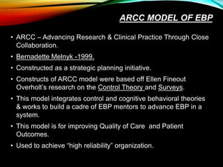 ARCC MODEL OF EBP
• ARCC – Advancing Research & Clinical Practice Through Close
Collaboration.
• Bernadette Melnyk -1999.
• Constructed as a strategic planning initiative.
• Constructs of ARCC model were based off Ellen Fineout
Overholt’s research on the Control Theory and Surveys.
• This model integrates control and cognitive behavioral theories
& works to build a cadre of EBP mentors to advance EBP in a
system.
• This model is for improving Quality of Care and Patient
Outcomes.
• Used to achieve “high reliability” organization.
 