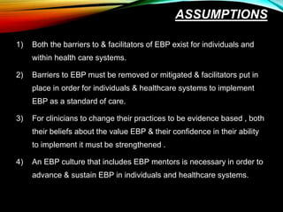 ASSUMPTIONS
1) Both the barriers to & facilitators of EBP exist for individuals and
within health care systems.
2) Barriers to EBP must be removed or mitigated & facilitators put in
place in order for individuals & healthcare systems to implement
EBP as a standard of care.
3) For clinicians to change their practices to be evidence based , both
their beliefs about the value EBP & their confidence in their ability
to implement it must be strengthened .
4) An EBP culture that includes EBP mentors is necessary in order to
advance & sustain EBP in individuals and healthcare systems.
 