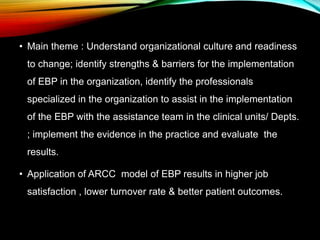 • Main theme : Understand organizational culture and readiness
to change; identify strengths & barriers for the implementation
of EBP in the organization, identify the professionals
specialized in the organization to assist in the implementation
of the EBP with the assistance team in the clinical units/ Depts.
; implement the evidence in the practice and evaluate the
results.
• Application of ARCC model of EBP results in higher job
satisfaction , lower turnover rate & better patient outcomes.
 