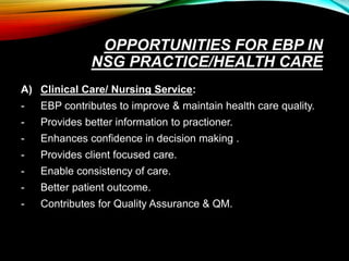 OPPORTUNITIES FOR EBP IN
NSG PRACTICE/HEALTH CARE
A) Clinical Care/ Nursing Service:
- EBP contributes to improve & maintain health care quality.
- Provides better information to practioner.
- Enhances confidence in decision making .
- Provides client focused care.
- Enable consistency of care.
- Better patient outcome.
- Contributes for Quality Assurance & QM.
 