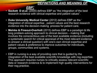 DEFINITIONS AND MEANING OF
EBP:
• Sackett D et.al; (2000) defines EBP as “the integration of the best
research evidence with clinical expertise and patient values”.
• Duke University Medical Center (2012) defines EBP as the ‘
integration of clinical expertise , patient values and the best research
evidence into the decision-making process for patient care.
• Melnke & Fineout-Overholt (2015) defines EBP is a paradigm & life
long problem-solving approach to clinical decision – making that
involves the conscientious use of the best available evidence (including
a systematic search for critical appraisal of the most relevant evidence
to answer a clinical question) with one’s own clinical expertise and
patient values & preference to improve outcomes for individuals,
groups, communities and systems.
• EBP in nursing is a way of providing care that is guided by the
integration of the best available scientific knowledge with nsg expertise.
This approach requires nurses to critically assess relevant scientific
data or research evidence & to implement high quality interventions for
their nsg practice.
 