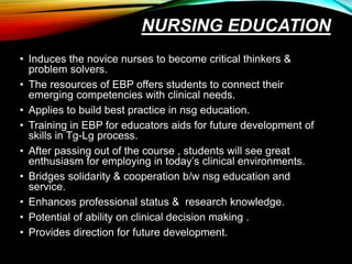 NURSING EDUCATION
• Induces the novice nurses to become critical thinkers &
problem solvers.
• The resources of EBP offers students to connect their
emerging competencies with clinical needs.
• Applies to build best practice in nsg education.
• Training in EBP for educators aids for future development of
skills in Tg-Lg process.
• After passing out of the course , students will see great
enthusiasm for employing in today’s clinical environments.
• Bridges solidarity & cooperation b/w nsg education and
service.
• Enhances professional status & research knowledge.
• Potential of ability on clinical decision making .
• Provides direction for future development.
 
