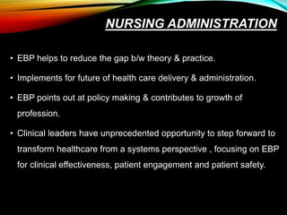NURSING ADMINISTRATION
• EBP helps to reduce the gap b/w theory & practice.
• Implements for future of health care delivery & administration.
• EBP points out at policy making & contributes to growth of
profession.
• Clinical leaders have unprecedented opportunity to step forward to
transform healthcare from a systems perspective , focusing on EBP
for clinical effectiveness, patient engagement and patient safety.
 
