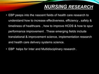 NURSING RESEARCH
• EBP peeps into the nascent fields of health care research to
understand how to increase effectiveness, efficiency , safety &
timeliness of healthcare. , how to improve HCDS & how to spur
performance improvement . These emerging fields include
translational & improvement science, implementation research
and health care delivery systems science.
• EBP helps for Inter and Multidisciplinary research .
 