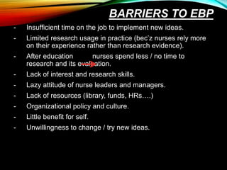 BARRIERS TO EBP
- Insufficient time on the job to implement new ideas.
- Limited research usage in practice (bec’z nurses rely more
on their experience rather than research evidence).
- After education nurses spend less / no time to
research and its evaluation.
- Lack of interest and research skills.
- Lazy attitude of nurse leaders and managers.
- Lack of resources (library, funds, HRs….)
- Organizational policy and culture.
- Little benefit for self.
- Unwillingness to change / try new ideas.
 