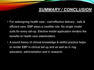 SUMMARY / CONCLUSION
• For redesigning health care , cost-effective delivery , safe &
efficient care, EBP plays a credible role. No single model
suits for every set-up. Elective model application renders the
benefits to health care stakeholders.
• A sound theory of clinical knowledge & skillful practice helps
to render EBP in clinical set up and as well as in nsg
education, administration and in research.
 
