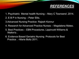 REFERENCES
1. Psychiatric Mental health Nursing – Mary C Townsend .2014.
2. E B P in Nursing – Peter Ellis.
3.Advanced Nursing Practice- Rajesh Konnur
4. Research for Advanced Practice Nurses – Magdalena Mateo.
5. Best Practices – EBN Procedures. Lippincott Williams &
Welkin's .
6. Evidence Based Geriatric Nursing Protocols for Best
Practice . –Marie Boltz 2011.
 