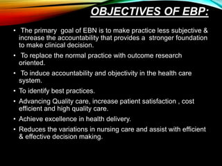 OBJECTIVES OF EBP:
• The primary goal of EBN is to make practice less subjective &
increase the accountability that provides a stronger foundation
to make clinical decision.
• To replace the normal practice with outcome research
oriented.
• To induce accountability and objectivity in the health care
system.
• To identify best practices.
• Advancing Quality care, increase patient satisfaction , cost
efficient and high quality care.
• Achieve excellence in health delivery.
• Reduces the variations in nursing care and assist with efficient
& effective decision making.
 