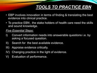 TOOLS TO PRACTICE EBN
• EBP involves innovation in terms of finding & translating the best
evidence into clinical practice.
• To practice EBN , the stake holders of health care need the skills
and sound knowledge.
Five Essential Steps:
I) Convert information needs into answerable questions i.e. by
asking a focused question.
II) Search for the best available evidence.
III) Appraise evidence critically.
IV) Changing practice in the light of evidence.
V) Evaluation of performance.
 