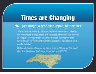 Times are Changing
NC - just fought a proposed repeal of their RPS
“For example, every $1 North Carolina invests in tax credits
for renewable energy state and local governments are seeing
at least $1.87 ﬂow back into their coffers to support core
functions of government like transportation, education, and
public safety.”
Betsy McCorkle, Director of Government Affairs for the North
Carolina Sustainable Energy Association (NCSEA).
11
 