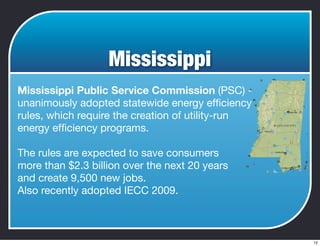 Mississippi
Mississippi Public Service Commission (PSC) -
unanimously adopted statewide energy efﬁciency
rules, which require the creation of utility-run
energy efﬁciency programs.
The rules are expected to save consumers
more than $2.3 billion over the next 20 years
and create 9,500 new jobs.
Also recently adopted IECC 2009.
12
 