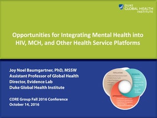 ​Opportunities for Integrating Mental Health into
HIV, MCH, and Other Health Service Platforms
Joy Noel Baumgartner, PhD, MSSW
Assistant Professor of Global Health
Director, Evidence Lab
Duke Global Health Institute
CORE Group Fall 2016 Conference
October 14, 2016
 