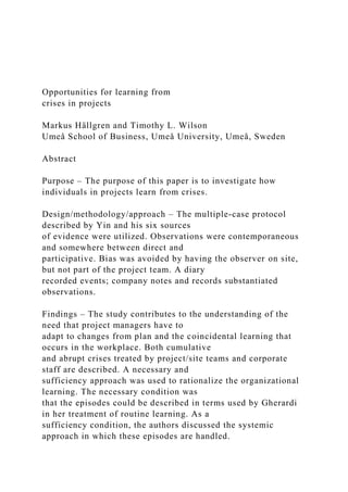 Opportunities for learning from
crises in projects
Markus Hällgren and Timothy L. Wilson
Umeå School of Business, Umeå University, Umeå, Sweden
Abstract
Purpose – The purpose of this paper is to investigate how
individuals in projects learn from crises.
Design/methodology/approach – The multiple-case protocol
described by Yin and his six sources
of evidence were utilized. Observations were contemporaneous
and somewhere between direct and
participative. Bias was avoided by having the observer on site,
but not part of the project team. A diary
recorded events; company notes and records substantiated
observations.
Findings – The study contributes to the understanding of the
need that project managers have to
adapt to changes from plan and the coincidental learning that
occurs in the workplace. Both cumulative
and abrupt crises treated by project/site teams and corporate
staff are described. A necessary and
sufficiency approach was used to rationalize the organizational
learning. The necessary condition was
that the episodes could be described in terms used by Gherardi
in her treatment of routine learning. As a
sufficiency condition, the authors discussed the systemic
approach in which these episodes are handled.
 