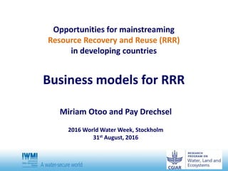 Opportunities for mainstreaming
Resource Recovery and Reuse (RRR)
in developing countries
Business models for RRR
Miriam Otoo and Pay Drechsel
2016 World Water Week, Stockholm
31st August, 2016
 