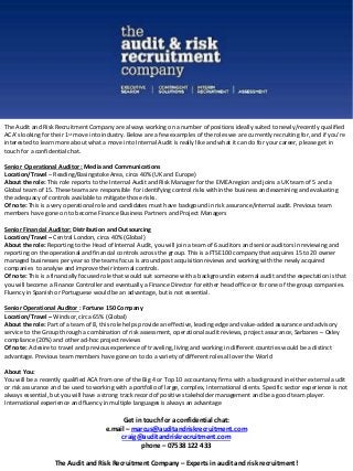 The Audit and Risk Recruitment Company are always working on a number of positions ideally suited to newly/recently qualified 
ACA’s looking for their 1st move into industry. Below are a few examples of the roles we are currently recruiting for, and if you’re 
interested to learn more about what a move into Internal Audit is really like and what it can do for your career, please get in 
touch for a confidential chat. 
Senior Operational Auditor : Media and Communications 
Location/Travel – Reading/Basingstoke Area, circa 40% (UK and Europe) 
About the role: This role reports to the Internal Audit and Risk Manager for the EMEA region and joins a UK team of 5 and a 
Global team of 15. These teams are responsible for identifying control risks within the business and examining and evaluating 
the adequacy of controls available to mitigate those risks. 
Of note: This is a very operational role and candidates must have backgound in risk assurance/internal audit. Previous team 
members have gone on to become Finance Business Partners and Project Managers 
Senior Financial Auditor: Distribution and Outsourcing 
Location/Travel – Central London, circa 40% (Global) 
About the role: Reporting to the Head of Internal Audit, you will join a team of 6 auditors and senior auditors in reviewing and 
reporting on the operational and financial controls across the group. This is a FTSE100 company that acquires 15 to 20 owner 
managed businesses per year so the teams focus is around post acquisition reviews and working with the newly acquired 
companies to analyse and improve their internal controls. 
Of note: This is a financially focused role that would suit someone with a background in external audit and the expectation is that 
you will become a Finance Controller and eventually a Finance Director for either head office or for one of the group companies. 
Fluency in Spanish or Portuguese would be an advantage, but is not essential. 
Senior Operational Auditor : Fortune 150 Company 
Location/Travel – Windsor, circa 65% (Global) 
About the role: Part of a team of 8, this role helps provide an effective, leading edge and value-added assurance and advisory 
service to the Group through a combination of risk assessment, operational audit reviews, project assurance, Sarbanes – Oxley 
compliance (20%) and other ad-hoc project reviews 
Of note: A desire to travel and previous experience of traveling, living and working in different countries would be a distinct 
advantage. Previous team members have gone on to do a variety of different roles all over the World 
About You: 
You will be a recently qualified ACA from one of the Big 4 or Top 10 accountancy firms with a background in either external audit 
or risk assurance and be used to working with a portfolio of large, complex, international clients. Specific sector experience is not 
always essential, but you will have a strong track record of positive stakeholder management and be a good team player. 
International experience and fluency in multiple languages is always an advantage 
Get in touch for a confidential chat: 
e.mail – marcus@auditandriskrecruitment.com 
craig@auditandriskrecruitment.com 
phone – 07538 122 433 
The Audit and Risk Recruitment Company – Experts in audit and risk recruitment! 
