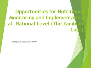 Opportunities for Nutritional 
Monitoring and Implementation 
at National Level (The Zambian 
Case) 
Kambaila Munkoni, UNDP 
 
