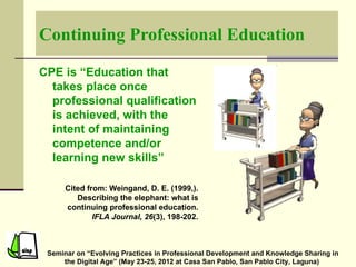 Continuing Professional Education

CPE is “Education that
  takes place once
  professional qualification
  is achieved, with the
  intent of maintaining
  competence and/or
  learning new skills”

      Cited from: Weingand, D. E. (1999,).
         Describing the elephant: what is
      continuing professional education.
              IFLA Journal, 26(3), 198-202.



 Seminar on “Evolving Practices in Professional Development and Knowledge Sharing in
     the Digital Age” (May 23-25, 2012 at Casa San Pablo, San Pablo City, Laguna)
 