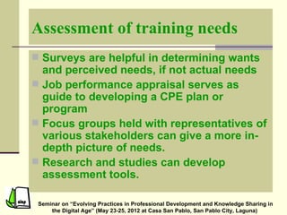 Assessment of training needs
 Surveys are helpful in determining wants
  and perceived needs, if not actual needs
 Job performance appraisal serves as
  guide to developing a CPE plan or
  program
 Focus groups held with representatives of
  various stakeholders can give a more in-
  depth picture of needs.
 Research and studies can develop
  assessment tools.

 Seminar on “Evolving Practices in Professional Development and Knowledge Sharing in
     the Digital Age” (May 23-25, 2012 at Casa San Pablo, San Pablo City, Laguna)
 