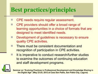 Best practices/principles
      CPE needs require regular assessment.
      CPE providers should offer a broad range of
       learning opportunities in a choice of formats that are
       designed to meet identified needs.
      Development of guidelines is necessary to ensure
       quality CPE activities.
      There must be consistent documentation and
       recognition of participation in CPE activities.
      It is imperative to conduct research/further studies
       to examine the outcomes of continuing education
       and staff development programs.

    Seminar on “Evolving Practices in Professional Development and Knowledge Sharing in
        the Digital Age” (May 23-25, 2012 at Casa San Pablo, San Pablo City, Laguna)
 