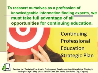 To reassert ourselves as a profession of
  knowledgeable information finding experts, we
 must take full advantage of all
 opportunities for continuing education.




  Seminar on “Evolving Practices in Professional Development and Knowledge Sharing in
      the Digital Age” (May 23-25, 2012 at Casa San Pablo, San Pablo City, Laguna)
 