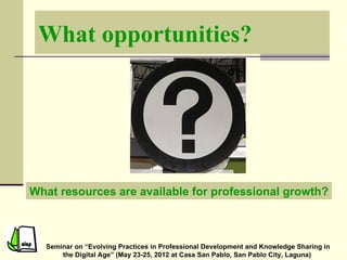 What opportunities?




What resources are available for professional growth?



  Seminar on “Evolving Practices in Professional Development and Knowledge Sharing in
      the Digital Age” (May 23-25, 2012 at Casa San Pablo, San Pablo City, Laguna)
 