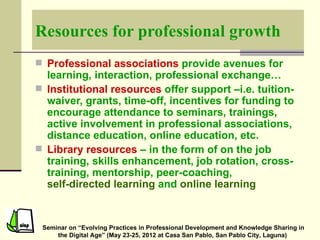 Resources for professional growth
 Professional associations provide avenues for
  learning, interaction, professional exchange…
 Institutional resources offer support –i.e. tuition-
  waiver, grants, time-off, incentives for funding to
  encourage attendance to seminars, trainings,
  active involvement in professional associations,
  distance education, online education, etc.
 Library resources – in the form of on the job
  training, skills enhancement, job rotation, cross-
  training, mentorship, peer-coaching,
  self-directed learning and online learning


 Seminar on “Evolving Practices in Professional Development and Knowledge Sharing in
     the Digital Age” (May 23-25, 2012 at Casa San Pablo, San Pablo City, Laguna)
 