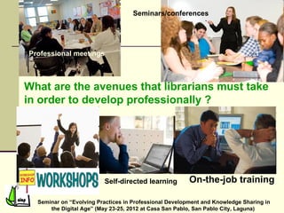 Seminars/conferences




Professional meetings



What are the avenues that librarians must take
in order to develop professionally ?




                         Self-directed learning         On-the-job training

  Seminar on “Evolving Practices in Professional Development and Knowledge Sharing in
      the Digital Age” (May 23-25, 2012 at Casa San Pablo, San Pablo City, Laguna)
 