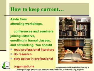 How to keep current…
Aside from
attending workshops,

   conferences and seminars
joining listservs,
enrolling in formal classes,
and networking, You should
 read professional literature
 do research
 stay active in professional

  organizations
 Seminar on “Evolving Practices in Professional Development and Knowledge Sharing in
     the Digital Age” (May 23-25, 2012 at Casa San Pablo, San Pablo City, Laguna)
 
