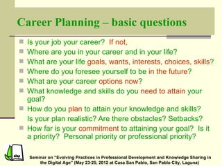 Career Planning – basic questions
 Is your job your career? If not,
 Where are you in your career and in your life?
 What are your life goals, wants, interests, choices, skills?
 Where do you foresee yourself to be in the future?
 What are your career options now?
 What knowledge and skills do you need to attain your
  goal?
 How do you plan to attain your knowledge and skills?
  Is your plan realistic? Are there obstacles? Setbacks?
 How far is your commitment to attaining your goal? Is it
  a priority? Personal priority or professional priority?

    Seminar on “Evolving Practices in Professional Development and Knowledge Sharing in
        the Digital Age” (May 23-25, 2012 at Casa San Pablo, San Pablo City, Laguna)
 