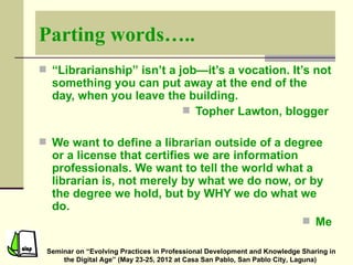 Parting words…..
 “Librarianship” isn’t a job—it’s a vocation. It’s not
  something you can put away at the end of the
  day, when you leave the building.
                         Topher Lawton, blogger

 We want to define a librarian outside of a degree
  or a license that certifies we are information
  professionals. We want to tell the world what a
  librarian is, not merely by what we do now, or by
  the degree we hold, but by WHY we do what we
  do.
                                                  Me

 Seminar on “Evolving Practices in Professional Development and Knowledge Sharing in
     the Digital Age” (May 23-25, 2012 at Casa San Pablo, San Pablo City, Laguna)
 