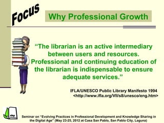 Why Professional Growth


      “The librarian is an active intermediary
           between users and resources.
     Professional and continuing education of
      the librarian is indispensable to ensure
                adequate services.”

                              IFLA/UNESCO Public Library Manifesto 1994
                                <http://www.ifla.org/VII/s8/unesco/eng.htm>




Seminar on “Evolving Practices in Professional Development and Knowledge Sharing in
    the Digital Age” (May 23-25, 2012 at Casa San Pablo, San Pablo City, Laguna)
 
