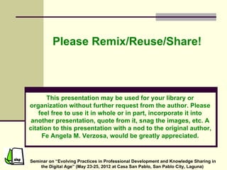 Please Remix/Reuse/Share!



       This presentation may be used for your library or
organization without further request from the author. Please
    feel free to use it in whole or in part, incorporate it into
 another presentation, quote from it, snag the images, etc. A
citation to this presentation with a nod to the original author,
     Fe Angela M. Verzosa, would be greatly appreciated.


Seminar on “Evolving Practices in Professional Development and Knowledge Sharing in
    the Digital Age” (May 23-25, 2012 at Casa San Pablo, San Pablo City, Laguna)
 