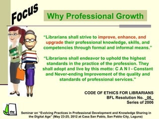 Why Professional Growth

              “Librarians shall strive to improve, enhance, and
               upgrade their professional knowledge, skills, and
              competencies through formal and informal means.”

             “Librarians shall endeavor to uphold the highest
               standards in the practice of the profession. They
             shall adopt and live by this motto: C A N I - Constant
              and Never-ending Improvement of the quality and
                     standards of professional services.”


                                        CODE OF ETHICS FOR LIBRARIANS
                                                 BFL Resolution No. _06_
                                                          Series of 2006

Seminar on “Evolving Practices in Professional Development and Knowledge Sharing in
    the Digital Age” (May 23-25, 2012 at Casa San Pablo, San Pablo City, Laguna)
 