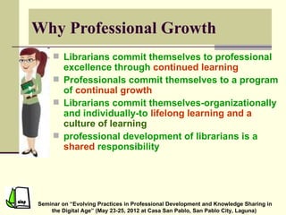 Why Professional Growth
      Librarians commit themselves to professional
       excellence through continued learning
      Professionals commit themselves to a program
       of continual growth
      Librarians commit themselves-organizationally
       and individually-to lifelong learning and a
       culture of learning
      professional development of librarians is a
       shared responsibility




Seminar on “Evolving Practices in Professional Development and Knowledge Sharing in
    the Digital Age” (May 23-25, 2012 at Casa San Pablo, San Pablo City, Laguna)
 