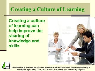 Creating a Culture of Learning

Creating a culture
of learning can
help improve the
sharing of
knowledge and
skills



 Seminar on “Evolving Practices in Professional Development and Knowledge Sharing in
     the Digital Age” (May 23-25, 2012 at Casa San Pablo, San Pablo City, Laguna)
 