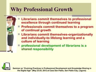 Why Professional Growth
      Librarians commit themselves to professional
       excellence through continued learning
      Professionals commit themselves to a program
       of continual growth
      Librarians commit themselves-organizationally
       and individually-to lifelong learning and a
       culture of learning
      professional development of librarians is a
       shared responsibility




Seminar on “Evolving Practices in Professional Development and Knowledge Sharing in
    the Digital Age” (May 23-25, 2012 at Casa San Pablo, San Pablo City, Laguna)
 