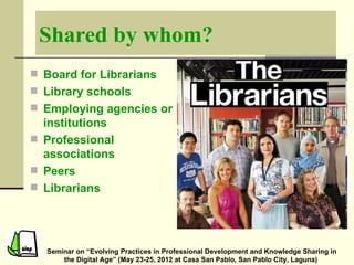 Shared by whom?
 Board for Librarians
 Library schools
 Employing agencies or
  institutions
 Professional
  associations
 Peers
 Librarians




  Seminar on “Evolving Practices in Professional Development and Knowledge Sharing in
      the Digital Age” (May 23-25, 2012 at Casa San Pablo, San Pablo City, Laguna)
 