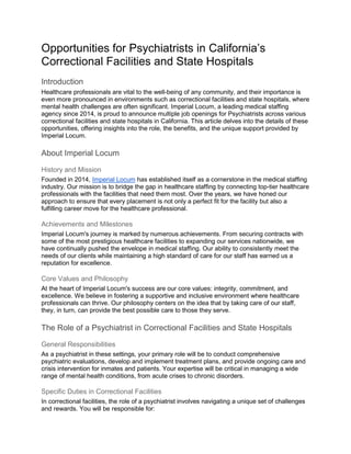 Opportunities for Psychiatrists in California’s
Correctional Facilities and State Hospitals
Introduction
Healthcare professionals are vital to the well-being of any community, and their importance is
even more pronounced in environments such as correctional facilities and state hospitals, where
mental health challenges are often significant. Imperial Locum, a leading medical staffing
agency since 2014, is proud to announce multiple job openings for Psychiatrists across various
correctional facilities and state hospitals in California. This article delves into the details of these
opportunities, offering insights into the role, the benefits, and the unique support provided by
Imperial Locum.
About Imperial Locum
History and Mission
Founded in 2014, Imperial Locum has established itself as a cornerstone in the medical staffing
industry. Our mission is to bridge the gap in healthcare staffing by connecting top-tier healthcare
professionals with the facilities that need them most. Over the years, we have honed our
approach to ensure that every placement is not only a perfect fit for the facility but also a
fulfilling career move for the healthcare professional.
Achievements and Milestones
Imperial Locum's journey is marked by numerous achievements. From securing contracts with
some of the most prestigious healthcare facilities to expanding our services nationwide, we
have continually pushed the envelope in medical staffing. Our ability to consistently meet the
needs of our clients while maintaining a high standard of care for our staff has earned us a
reputation for excellence.
Core Values and Philosophy
At the heart of Imperial Locum's success are our core values: integrity, commitment, and
excellence. We believe in fostering a supportive and inclusive environment where healthcare
professionals can thrive. Our philosophy centers on the idea that by taking care of our staff,
they, in turn, can provide the best possible care to those they serve.
The Role of a Psychiatrist in Correctional Facilities and State Hospitals
General Responsibilities
As a psychiatrist in these settings, your primary role will be to conduct comprehensive
psychiatric evaluations, develop and implement treatment plans, and provide ongoing care and
crisis intervention for inmates and patients. Your expertise will be critical in managing a wide
range of mental health conditions, from acute crises to chronic disorders.
Specific Duties in Correctional Facilities
In correctional facilities, the role of a psychiatrist involves navigating a unique set of challenges
and rewards. You will be responsible for:
 