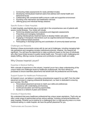  Conducting intake assessments for newly admitted inmates
 Developing individualized treatment plans that address both mental health and
behavioral issues
 Collaborating with correctional staff to ensure a safe and supportive environment
 Providing crisis intervention and stabilization services
 Offering group and individual therapy sessions
Specific Duties in State Hospitals
In state hospitals, psychiatrists play a crucial role in the comprehensive care of patients with
severe mental illnesses. Your duties will include:
 Performing detailed psychiatric evaluations and diagnostic assessments
 Prescribing and managing medications
 Leading interdisciplinary treatment teams to develop holistic care plans
 Engaging in therapeutic interventions such as cognitive-behavioral therapy (CBT) and
other evidence-based practices
 Participating in discharge planning and coordination of community-based services
Challenges and Rewards
Working in these environments comes with its own set of challenges, including managing high-
risk populations and navigating complex institutional protocols. However, the rewards are
significant. You will have the opportunity to make a profound impact on the lives of individuals
who often have limited access to quality mental health care. The work is both challenging and
deeply fulfilling, offering a sense of purpose and contribution to public health and safety.
Why Choose Imperial Locum?
Expertise in Medical Staffing
With a decade of experience in the industry, Imperial Locum has a deep understanding of the
unique needs and challenges faced by healthcare professionals. We have refined our
processes to ensure seamless placements that benefit both the professional and the facility.
Support System for Healthcare Professionals
At Imperial Locum, we believe in providing comprehensive support to our staff. From the initial
placement process to ongoing professional development, our team is dedicated to ensuring
your success. We offer:
 Personalized placement services to match your skills and preferences
 Assistance with credentialing and licensing
 Continued education and training opportunities
 Access to a network of peers and mentors
Diversity of Opportunities
We understand that every healthcare professional has unique career aspirations. That's why we
offer a wide range of opportunities across various settings, including correctional facilities and
state hospitals. Whether you're looking for a challenging role in a high-security prison or a more
traditional setting in a state hospital, we have the perfect placement for you.
Testimonials and Success Stories
 