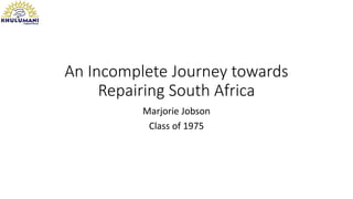 An Incomplete Journey towards
Repairing South Africa
Marjorie Jobson
Class of 1975
 